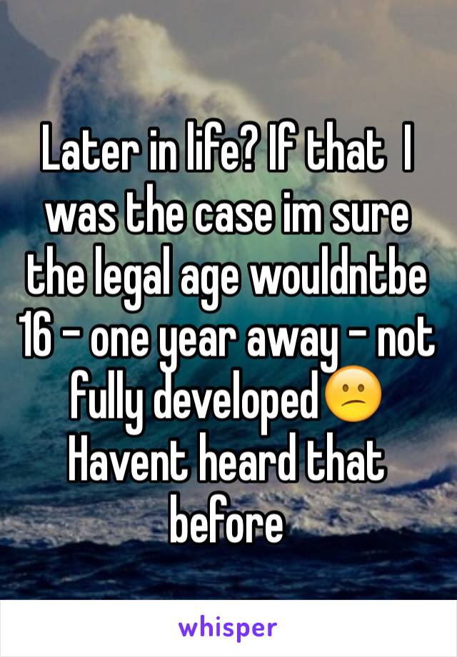 Later in life? If that  I was the case im sure the legal age wouldntbe 16 - one year away - not fully developed😕
Havent heard that before