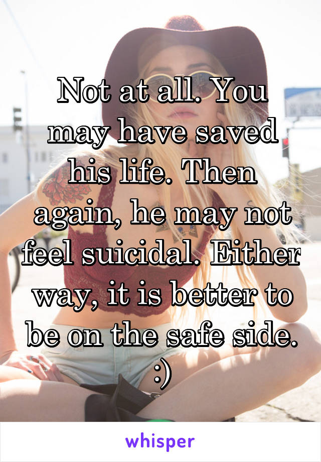 Not at all. You may have saved his life. Then again, he may not feel suicidal. Either way, it is better to be on the safe side. :)
