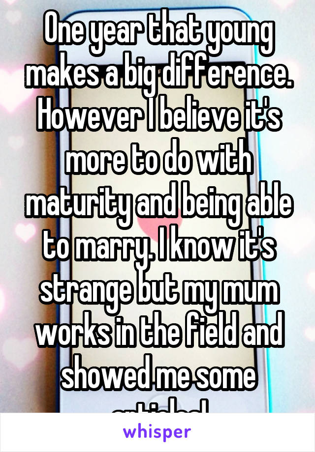 One year that young makes a big difference. However I believe it's more to do with maturity and being able to marry. I know it's strange but my mum works in the field and showed me some articles!