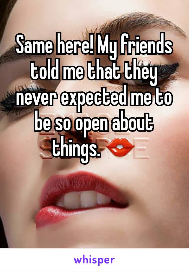 Same here! My friends told me that they never expected me to be so open about things. 👄