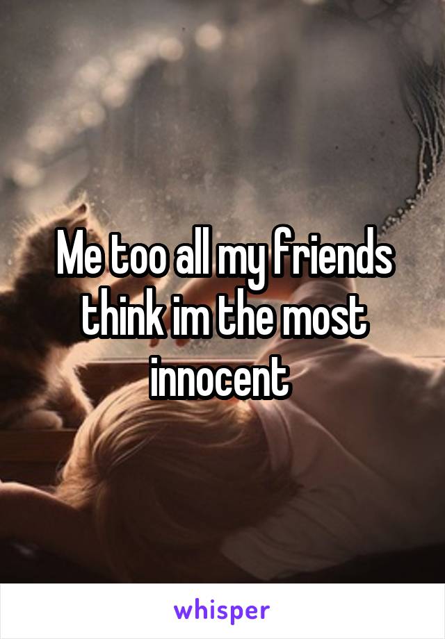 Me too all my friends think im the most innocent 