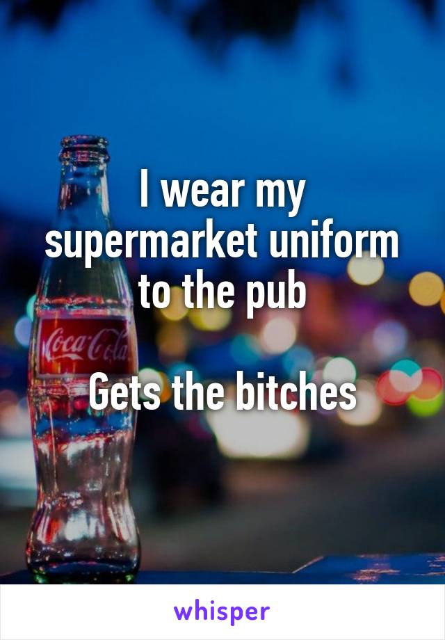 I wear my supermarket uniform to the pub

Gets the bitches
