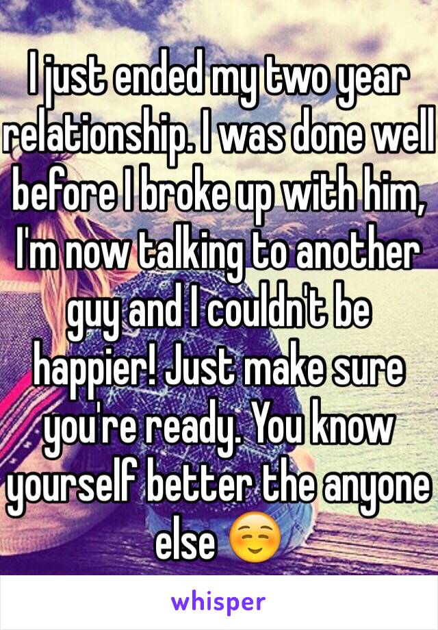 I just ended my two year relationship. I was done well before I broke up with him, I'm now talking to another guy and I couldn't be happier! Just make sure you're ready. You know yourself better the anyone else ☺️