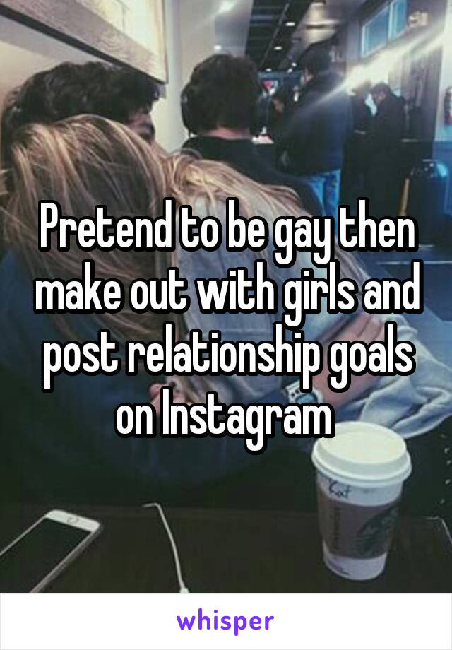 Pretend to be gay then make out with girls and post relationship goals on Instagram 