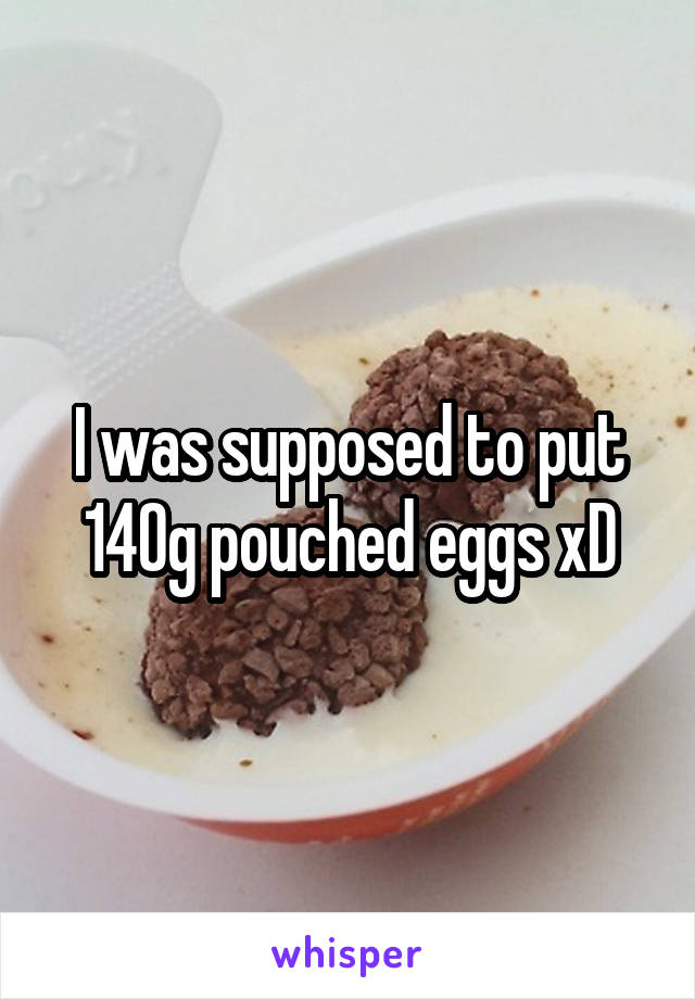 I was supposed to put 140g pouched eggs xD