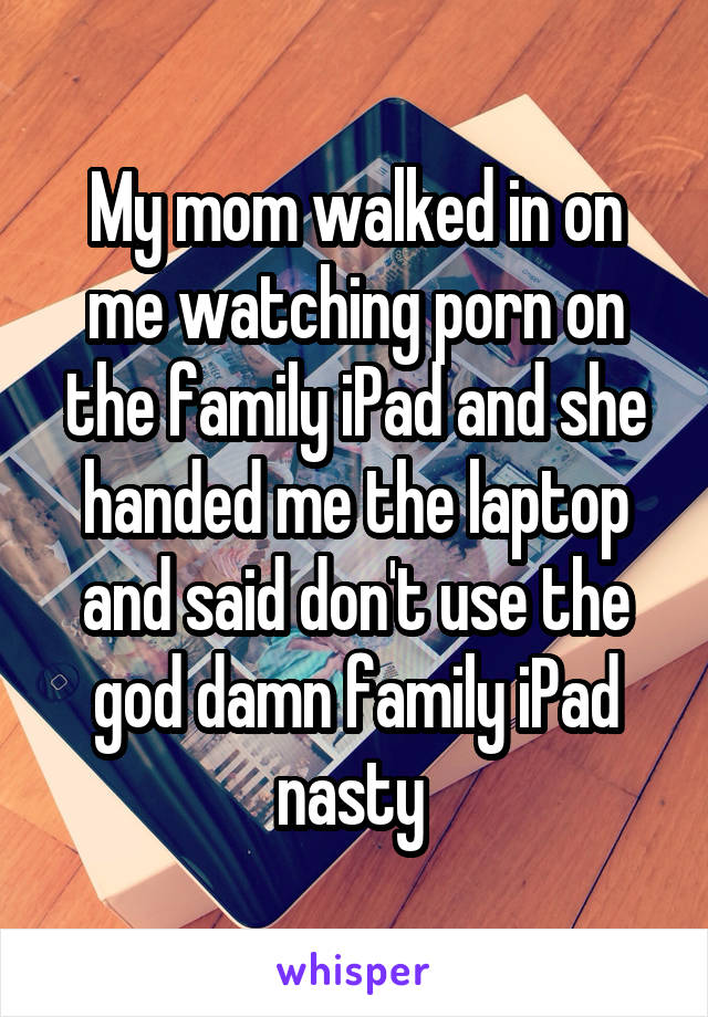 My mom walked in on me watching porn on the family iPad and she handed me the laptop and said don't use the god damn family iPad nasty 