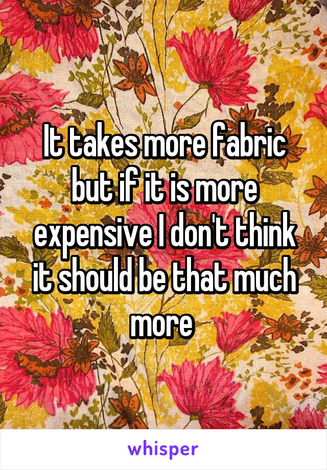 It takes more fabric but if it is more expensive I don't think it should be that much more 
