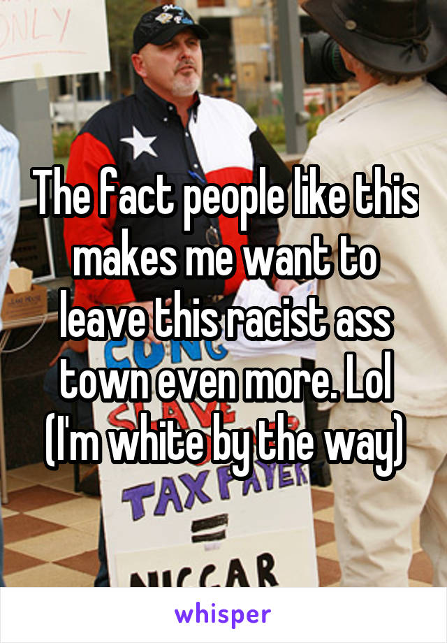 The fact people like this makes me want to leave this racist ass town even more. Lol (I'm white by the way)