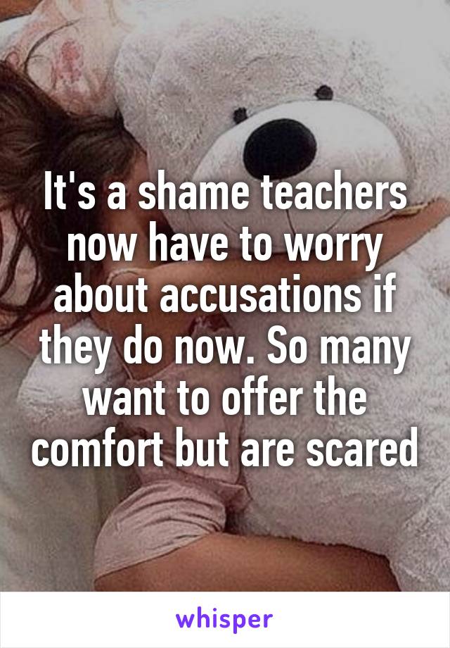 It's a shame teachers now have to worry about accusations if they do now. So many want to offer the comfort but are scared