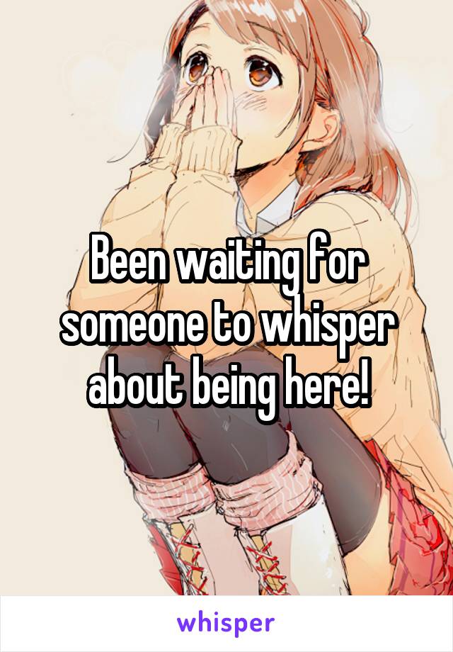 Been waiting for someone to whisper about being here!