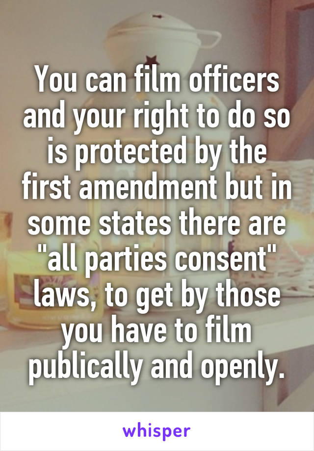 You can film officers and your right to do so is protected by the first amendment but in some states there are "all parties consent" laws, to get by those you have to film publically and openly.