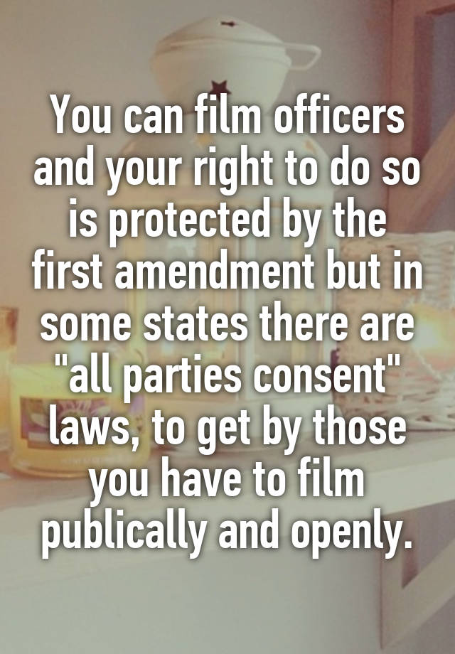 You can film officers and your right to do so is protected by the first amendment but in some states there are "all parties consent" laws, to get by those you have to film publically and openly.