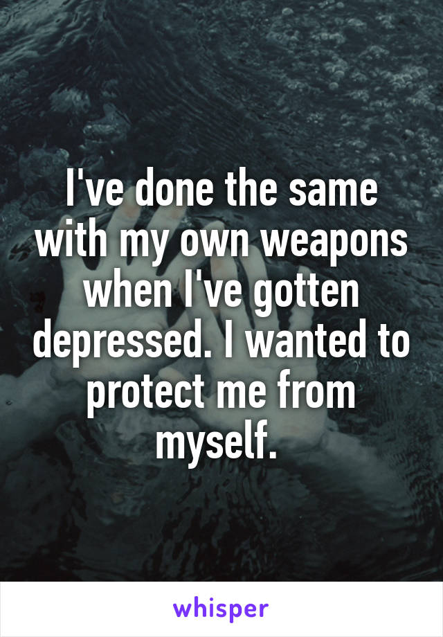 I've done the same with my own weapons when I've gotten depressed. I wanted to protect me from myself. 