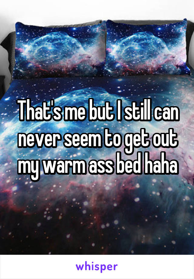 That's me but I still can never seem to get out my warm ass bed haha