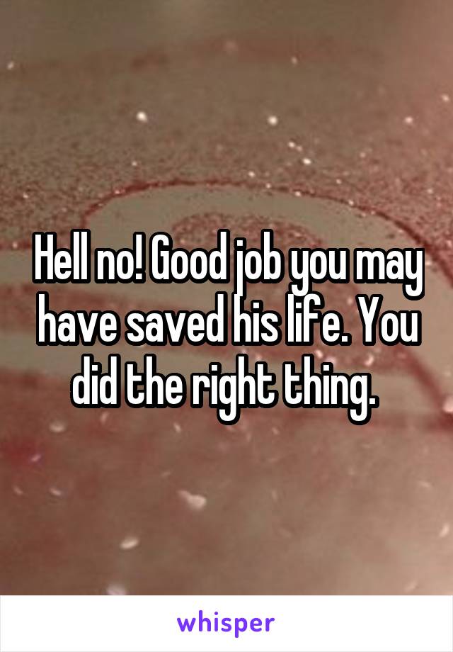 Hell no! Good job you may have saved his life. You did the right thing. 