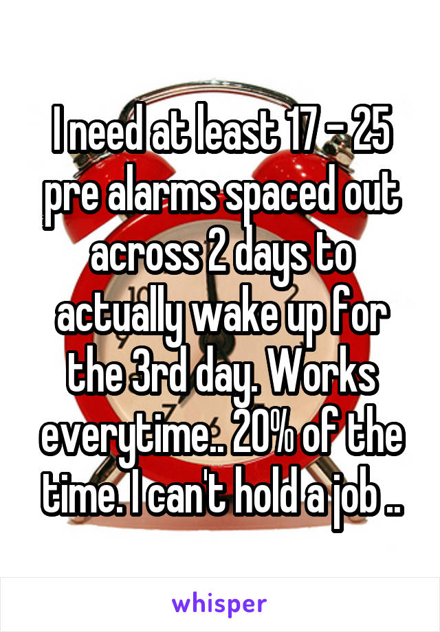 I need at least 17 - 25 pre alarms spaced out across 2 days to actually wake up for the 3rd day. Works everytime.. 20% of the time. I can't hold a job ..