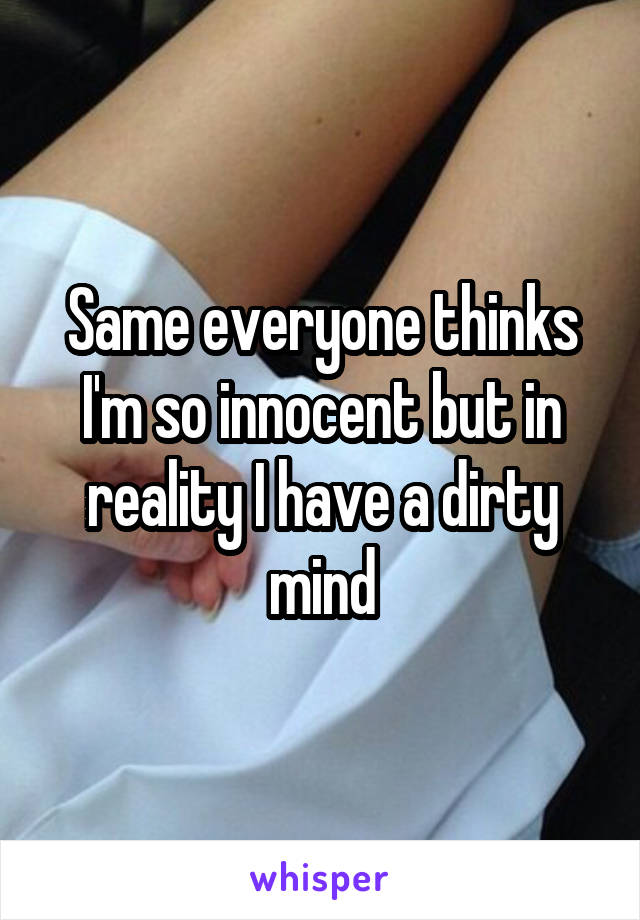 Same everyone thinks I'm so innocent but in reality I have a dirty mind