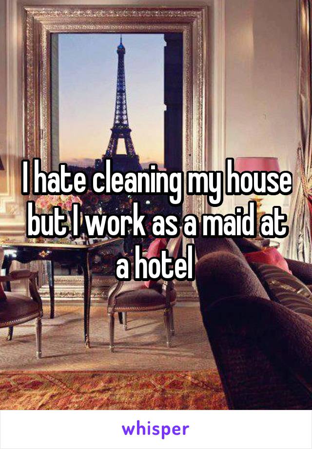 I hate cleaning my house but I work as a maid at a hotel 