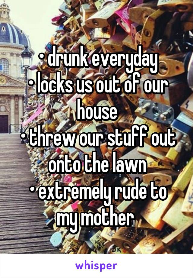 • drunk everyday
• locks us out of our house
• threw our stuff out onto the lawn
• extremely rude to my mother 