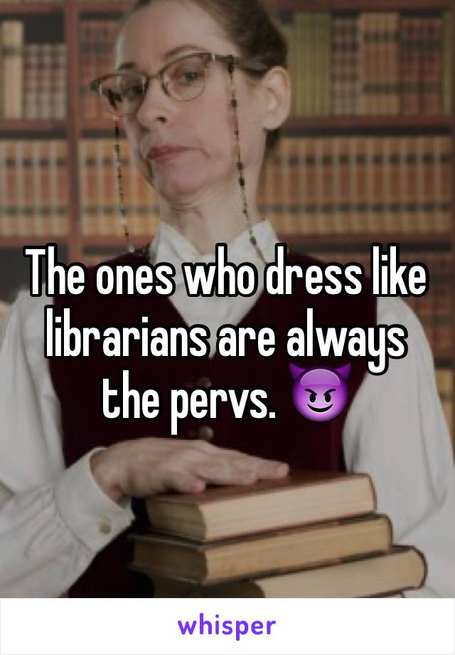 The ones who dress like librarians are always the pervs. 😈