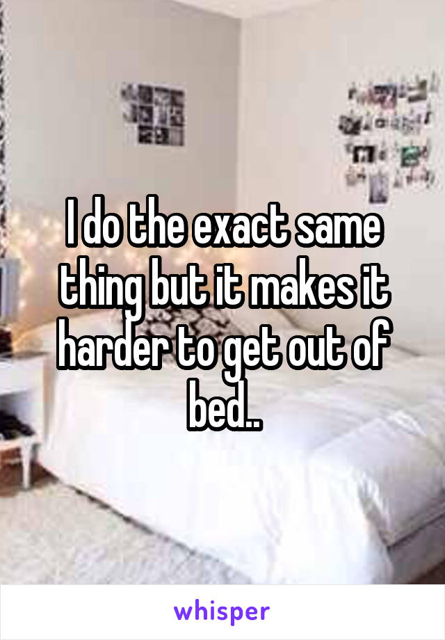 I do the exact same thing but it makes it harder to get out of bed..