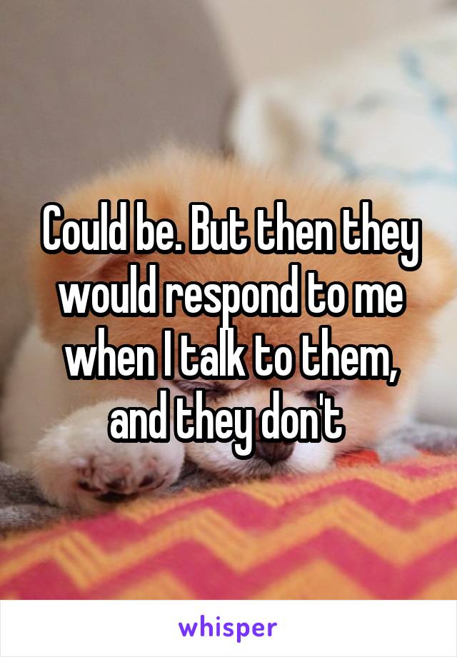Could be. But then they would respond to me when I talk to them, and they don't 