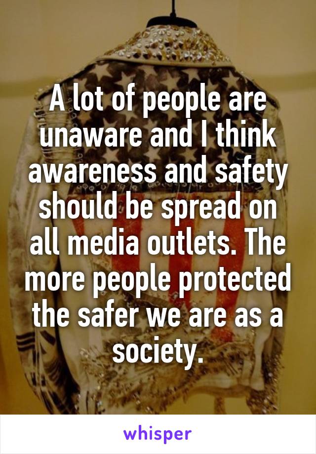 A lot of people are unaware and I think awareness and safety should be spread on all media outlets. The more people protected the safer we are as a society.