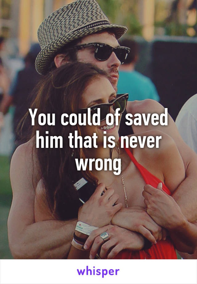 You could of saved him that is never wrong