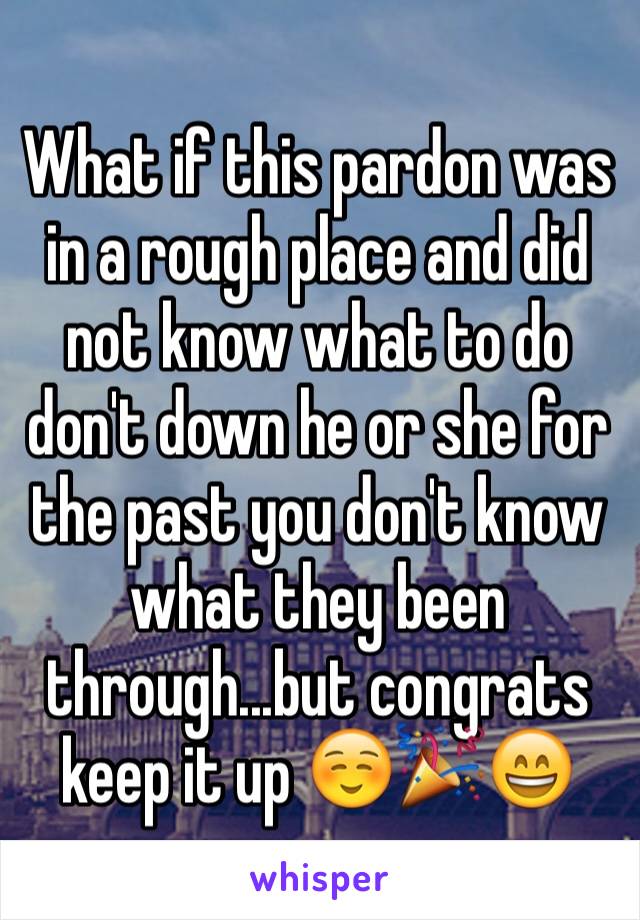 What if this pardon was in a rough place and did not know what to do don't down he or she for the past you don't know what they been through...but congrats keep it up ☺️🎉😄 