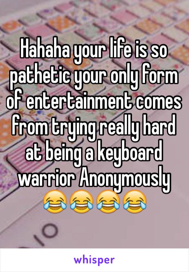 Hahaha your life is so pathetic your only form of entertainment comes from trying really hard at being a keyboard warrior Anonymously 😂😂😂😂