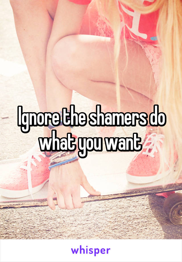 Ignore the shamers do what you want 