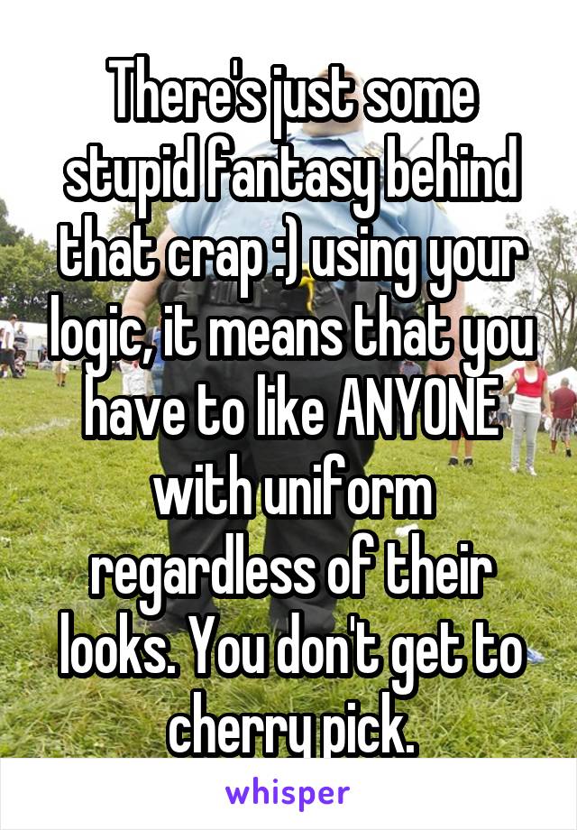 There's just some stupid fantasy behind that crap :) using your logic, it means that you have to like ANYONE with uniform regardless of their looks. You don't get to cherry pick.
