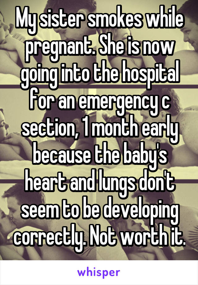 My sister smokes while pregnant. She is now going into the hospital for an emergency c section, 1 month early because the baby's heart and lungs don't seem to be developing correctly. Not worth it. 
