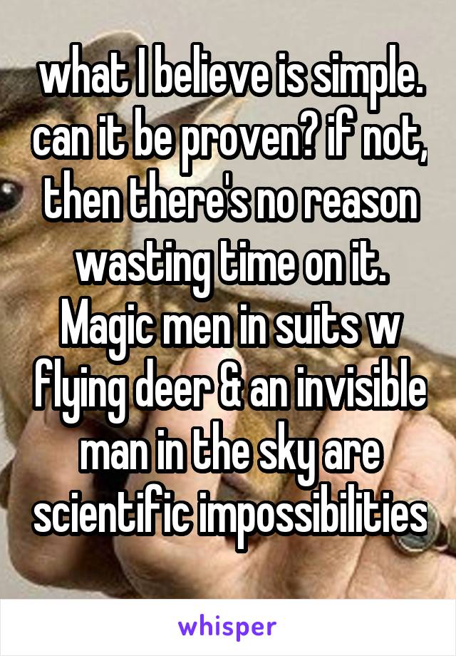 what I believe is simple. can it be proven? if not, then there's no reason wasting time on it. Magic men in suits w flying deer & an invisible man in the sky are scientific impossibilities 