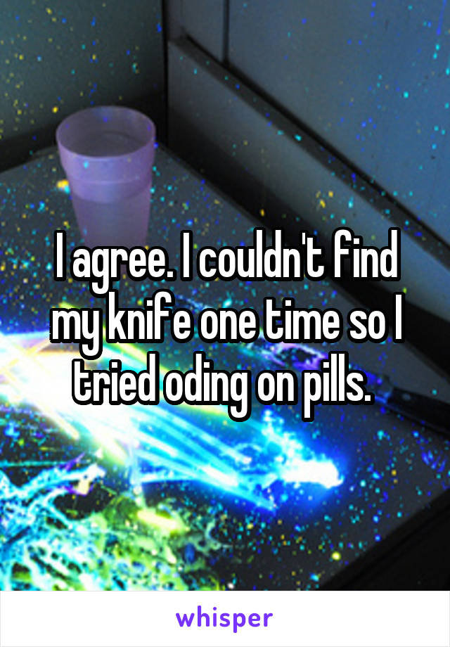 I agree. I couldn't find my knife one time so I tried oding on pills. 