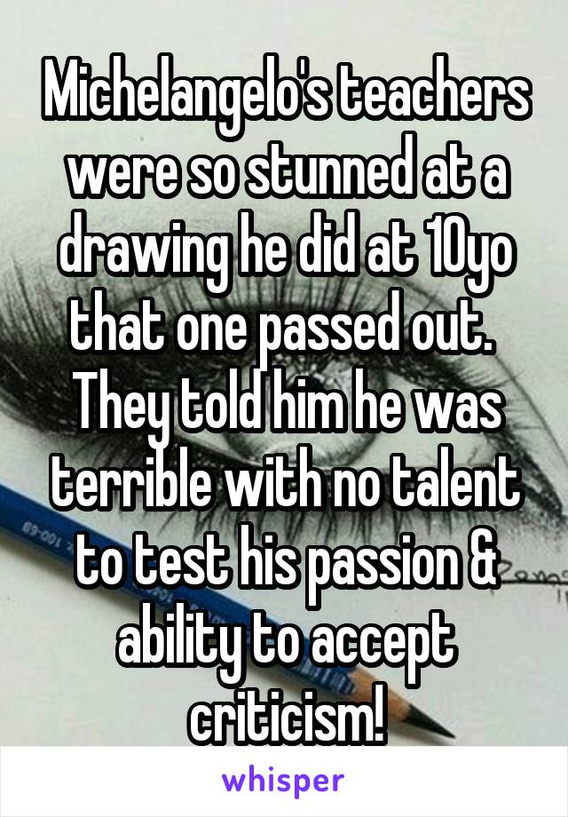 Michelangelo's teachers were so stunned at a drawing he did at 10yo that one passed out.  They told him he was terrible with no talent to test his passion & ability to accept criticism!