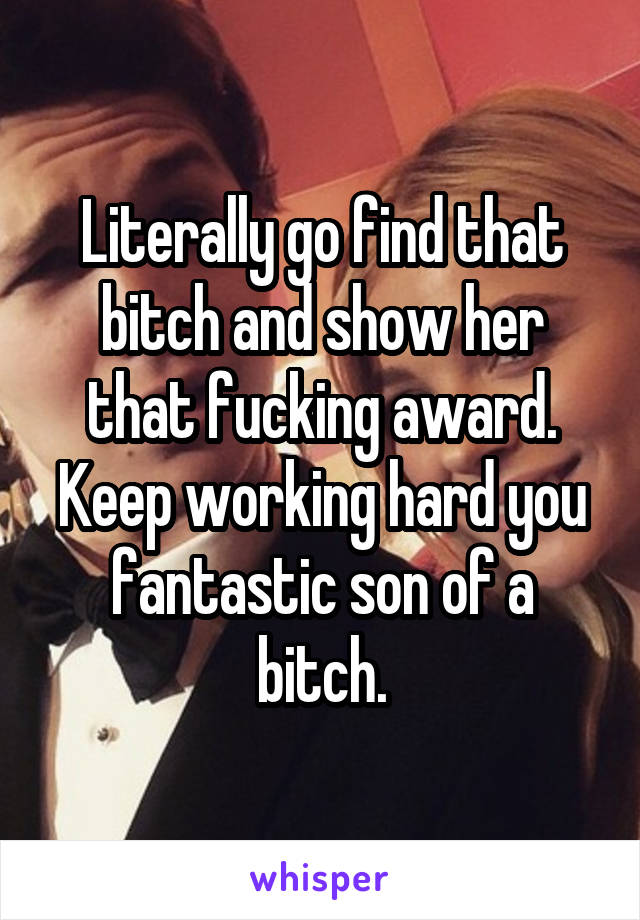 Literally go find that bitch and show her that fucking award. Keep working hard you fantastic son of a bitch.