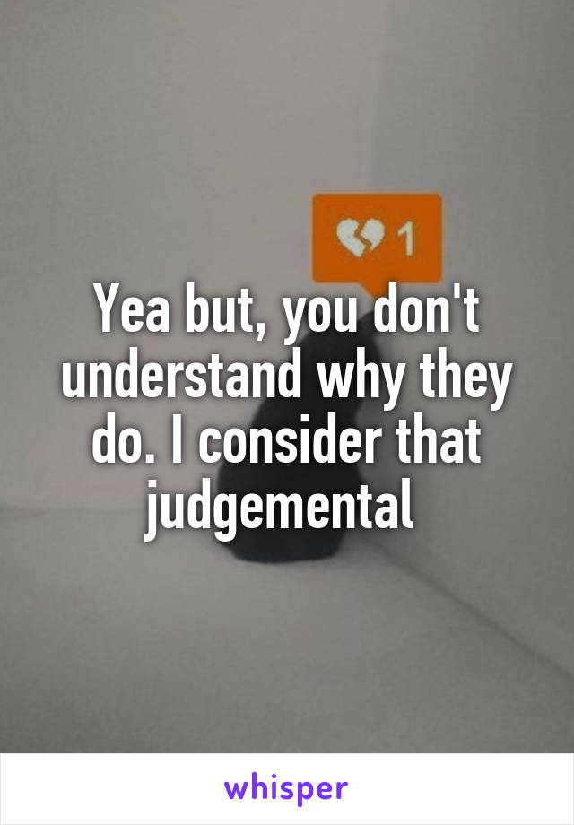 Yea but, you don't understand why they do. I consider that judgemental 