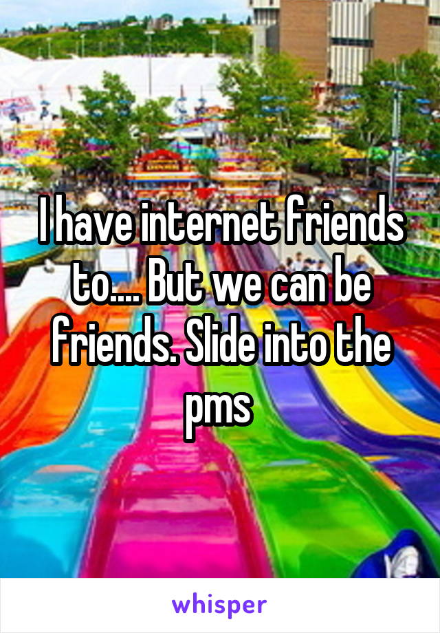 I have internet friends to.... But we can be friends. Slide into the pms 