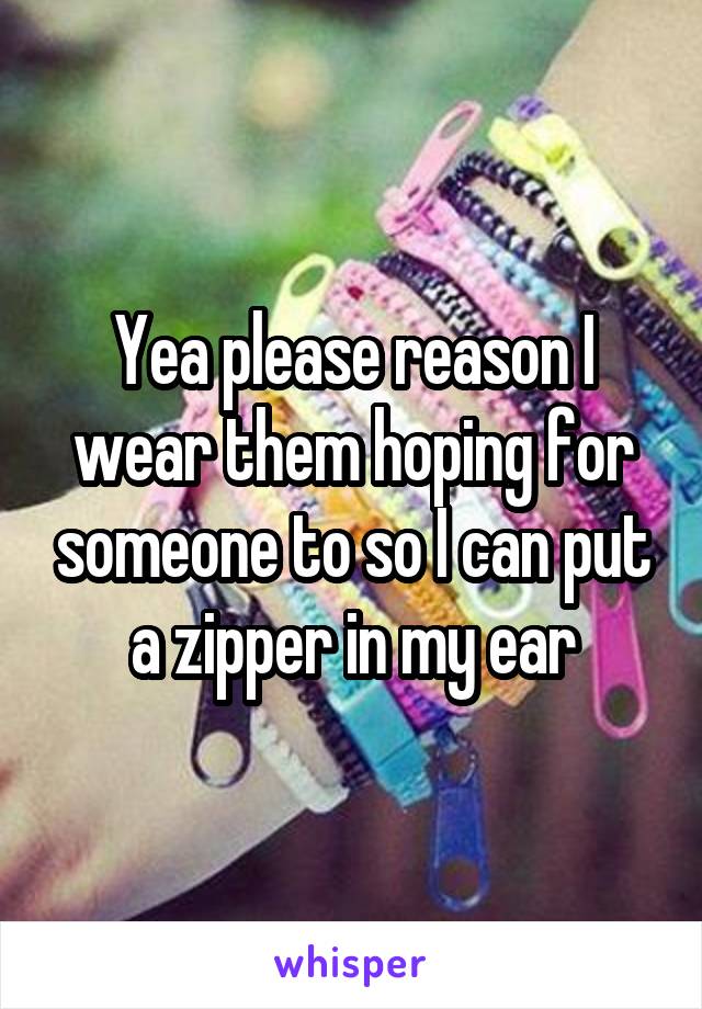 Yea please reason I wear them hoping for someone to so I can put a zipper in my ear