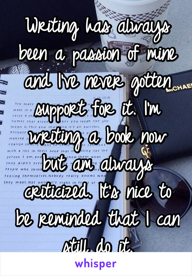 Writing has always been a passion of mine and I've never gotten support for it. I'm writing a book now but am always criticized. It's nice to be reminded that I can still do it.