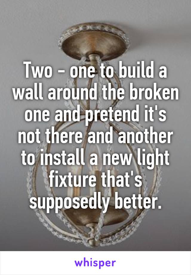 Two - one to build a wall around the broken one and pretend it's not there and another to install a new light fixture that's supposedly better.