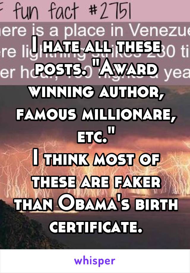 I hate all these posts. "Award winning author, famous millionare, etc."
I think most of these are faker than Obama's birth certificate.