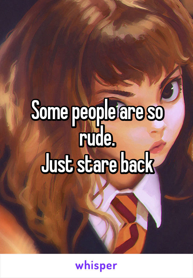 Some people are so rude.
Just stare back
