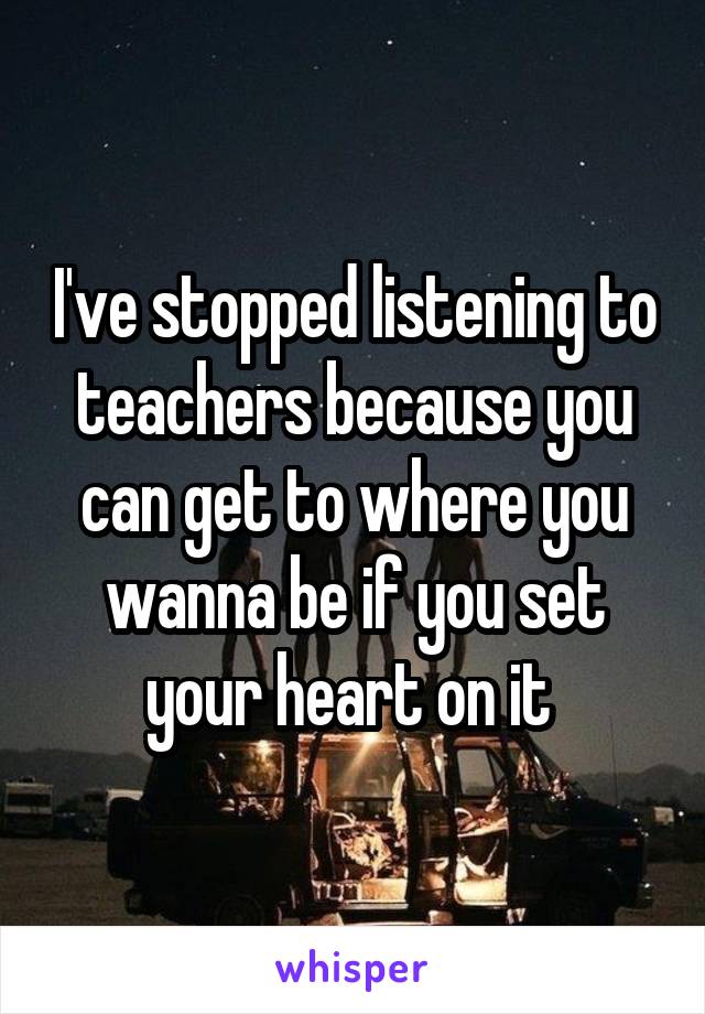 I've stopped listening to teachers because you can get to where you wanna be if you set your heart on it 