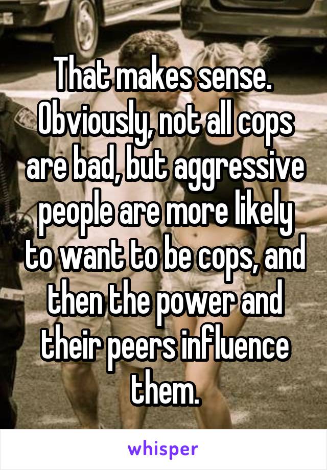 That makes sense.  Obviously, not all cops are bad, but aggressive people are more likely to want to be cops, and then the power and their peers influence them.