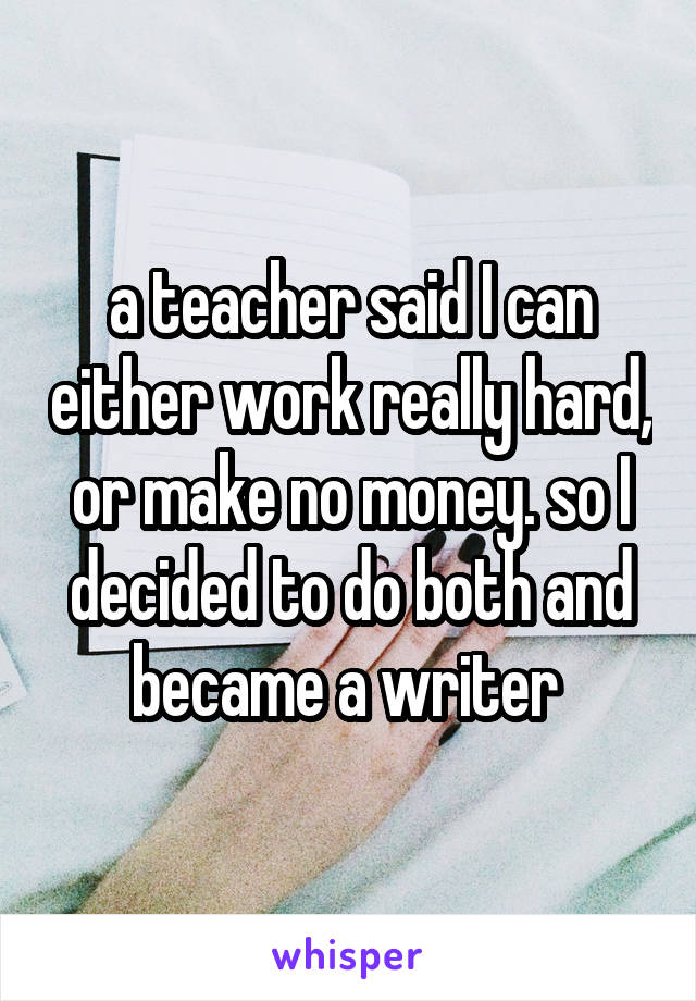 a teacher said I can either work really hard, or make no money. so I decided to do both and became a writer 