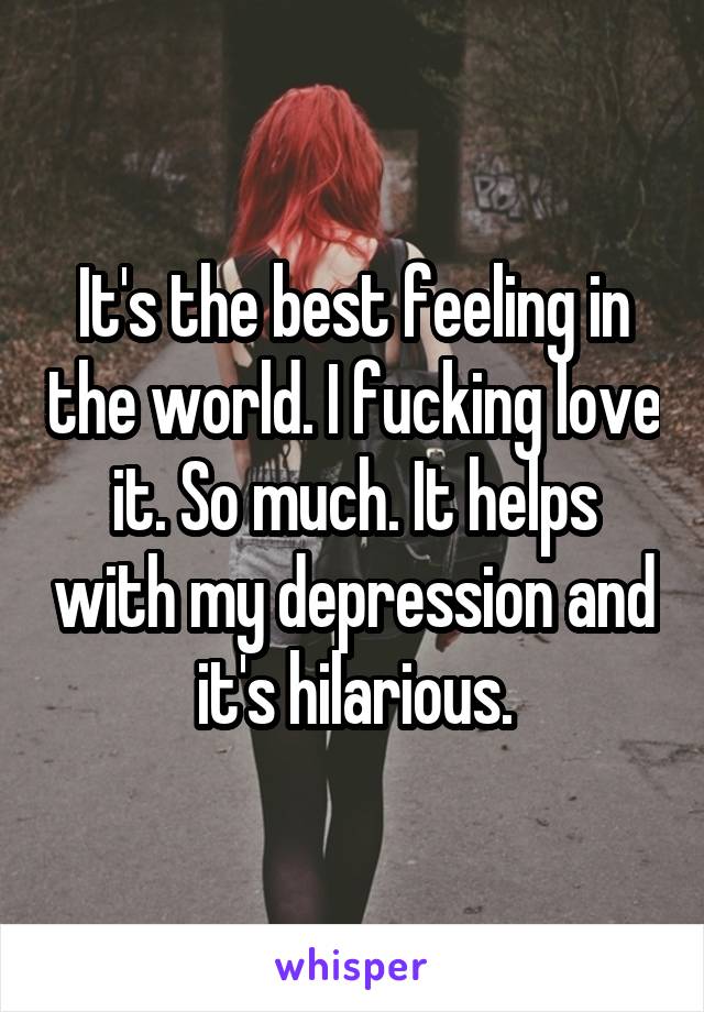 It's the best feeling in the world. I fucking love it. So much. It helps with my depression and it's hilarious.