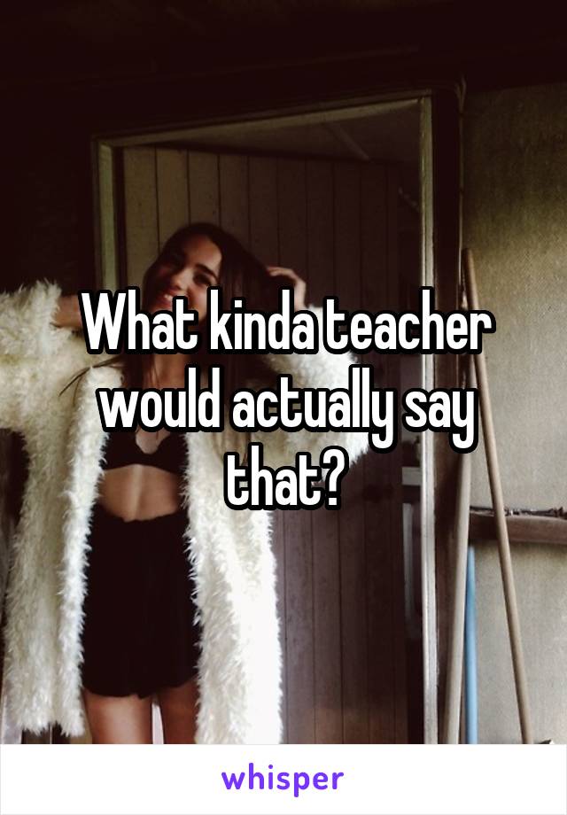 What kinda teacher would actually say that?