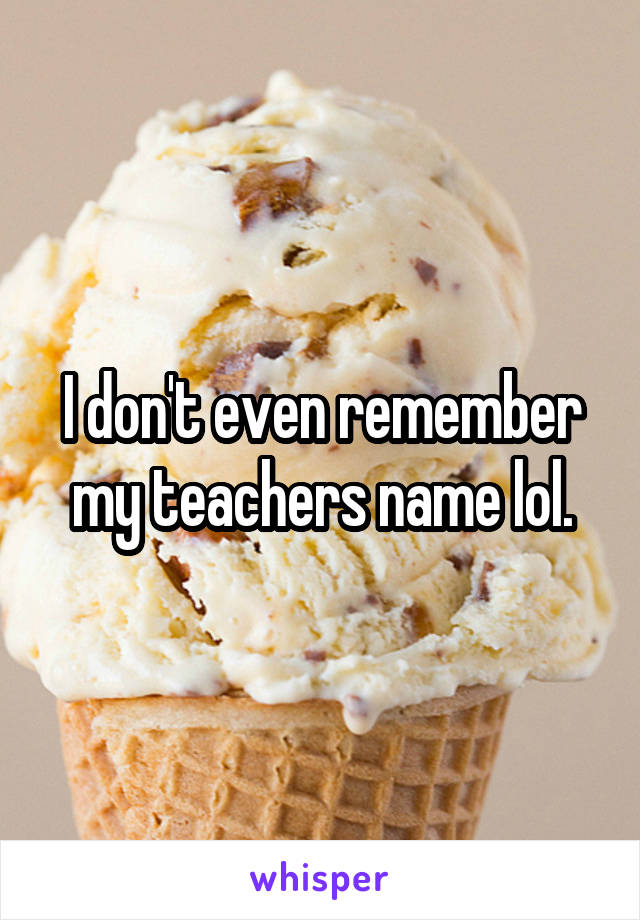 I don't even remember my teachers name lol.